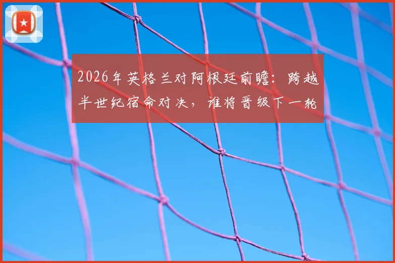 2026年英格兰对阿根廷前瞻:跨越半世纪宿命对决,谁将晋级下一轮?赛前分析与应援指南