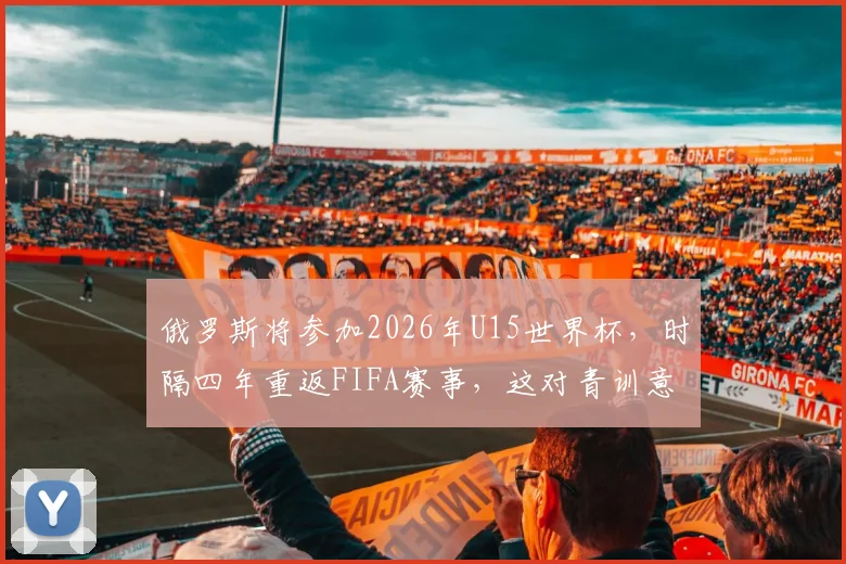 俄罗斯将参加2026年U15世界杯，时隔四年重返FIFA赛事，这对青训意味着什么？