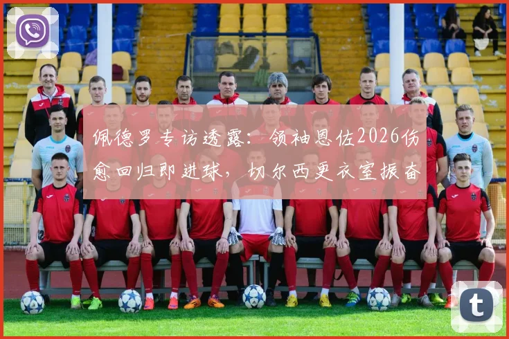 佩德罗专访透露:领袖恩佐2026伤愈回归即进球,切尔西更衣室振奋人心