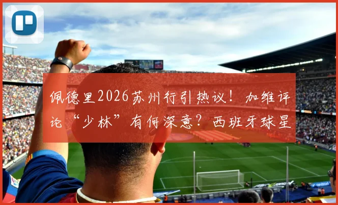 佩德里2026苏州行引热议！加维评论“少林”有何深意？西班牙球星中国之旅全回顾