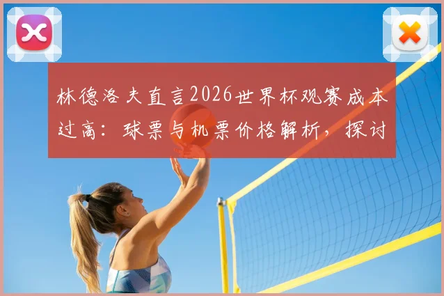 林德洛夫直言2026世界杯观赛成本过高：球票与机票价格解析，探讨足球回归大众的可行路径